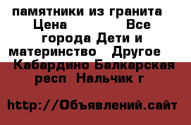 памятники из гранита › Цена ­ 10 000 - Все города Дети и материнство » Другое   . Кабардино-Балкарская респ.,Нальчик г.